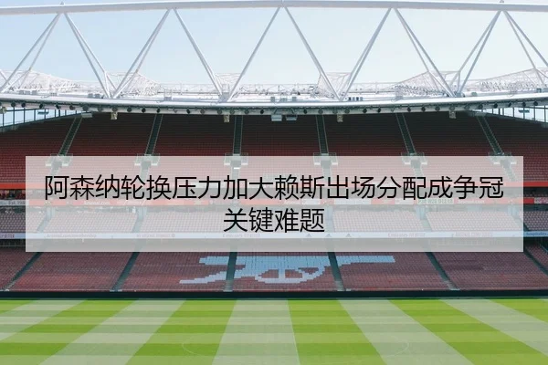 阿森纳轮换压力加大赖斯出场分配成争冠关键难题