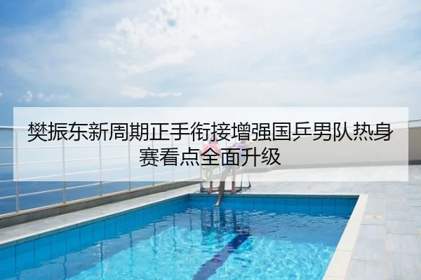 樊振东新周期正手衔接增强国乒男队热身赛看点全面升级